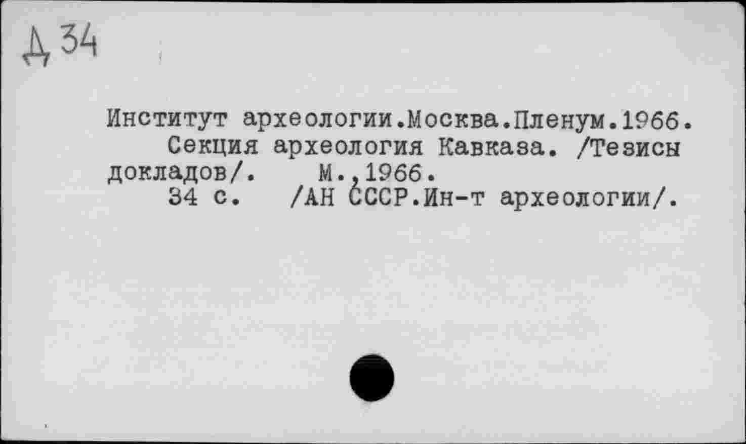 ﻿Д34 ,
Институт археологии.Москва.Пленум.1966. Секция археология Кавказа. /Тезисы
докладов/. М.,1966.
34 с. /АН СССР.Ин-т археологии/.